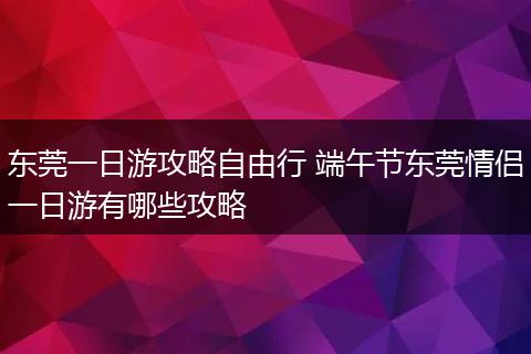东莞一日游攻略自由行 端午节东莞情侣一日游有哪些攻略