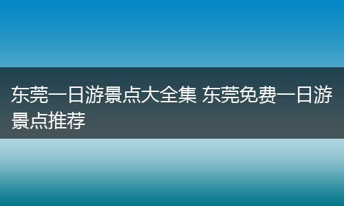 东莞一日游景点大全集 东莞免费一日游景点推荐