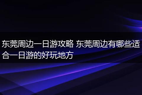 东莞周边一日游攻略 东莞周边有哪些适合一日游的好玩地方