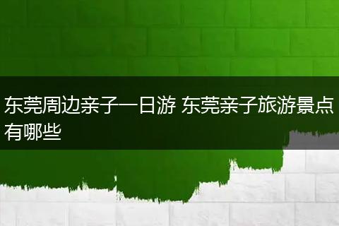 东莞周边亲子一日游 东莞亲子旅游景点有哪些