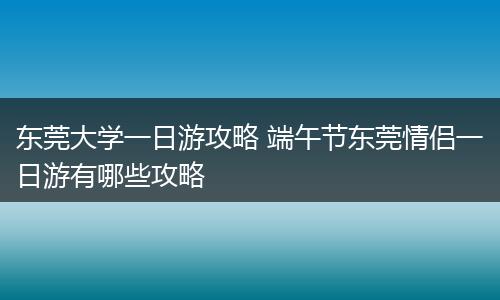 东莞大学一日游攻略 端午节东莞情侣一日游有哪些攻略