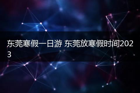 东莞寒假一日游 东莞放寒假时间2023