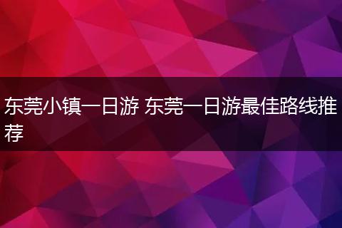 东莞小镇一日游 东莞一日游最佳路线推荐
