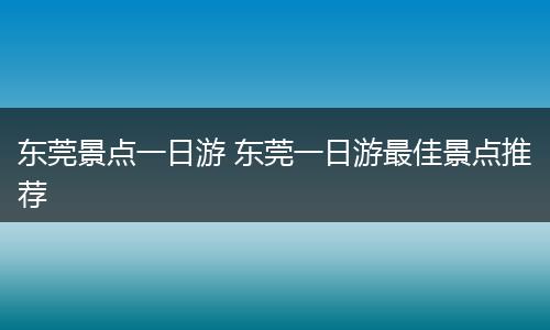 东莞景点一日游 东莞一日游最佳景点推荐