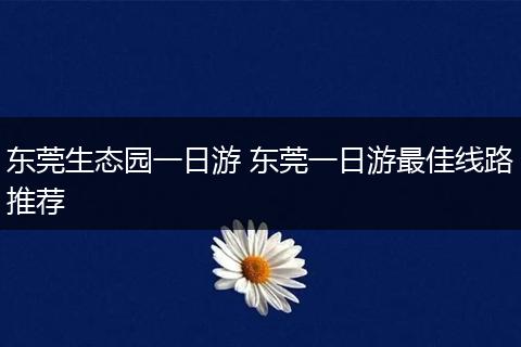 东莞生态园一日游 东莞一日游最佳线路推荐