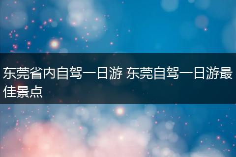 东莞省内自驾一日游 东莞自驾一日游最佳景点