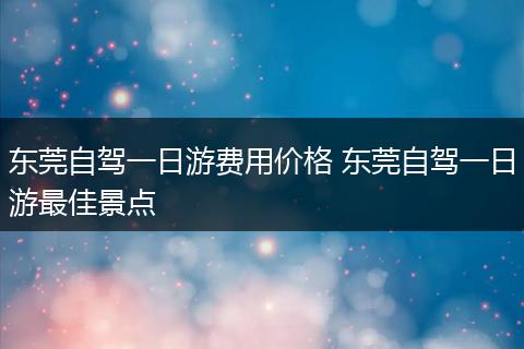 东莞自驾一日游费用价格 东莞自驾一日游最佳景点
