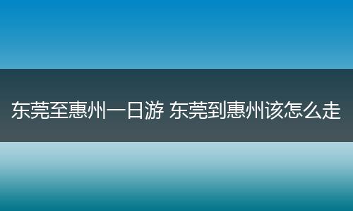 东莞至惠州一日游 东莞到惠州该怎么走