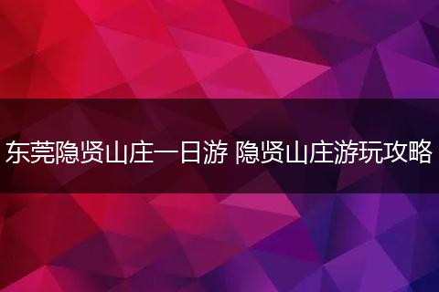 东莞隐贤山庄一日游 隐贤山庄游玩攻略