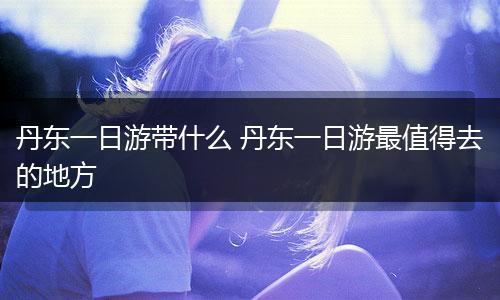 丹东一日游带什么 丹东一日游最值得去的地方