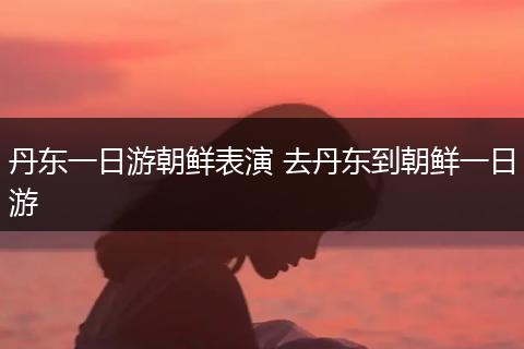 丹东一日游朝鲜表演 去丹东到朝鲜一日游