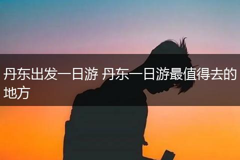 丹东出发一日游 丹东一日游最值得去的地方