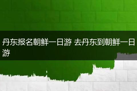 丹东报名朝鲜一日游 去丹东到朝鲜一日游