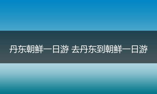 丹东朝鲜一日游 去丹东到朝鲜一日游