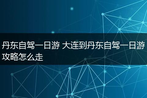 丹东自驾一日游 大连到丹东自驾一日游攻略怎么走