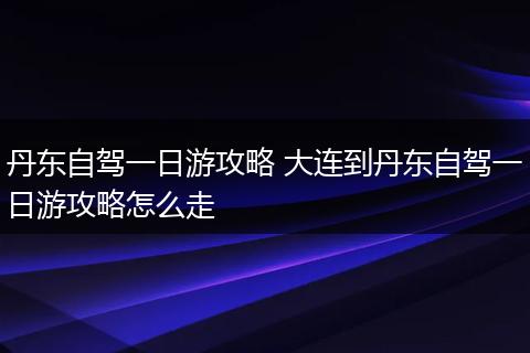 丹东自驾一日游攻略 大连到丹东自驾一日游攻略怎么走