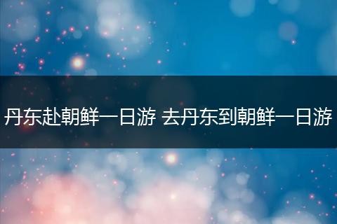 丹东赴朝鲜一日游 去丹东到朝鲜一日游