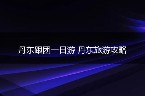 丹东跟团一日游 丹东旅游攻略