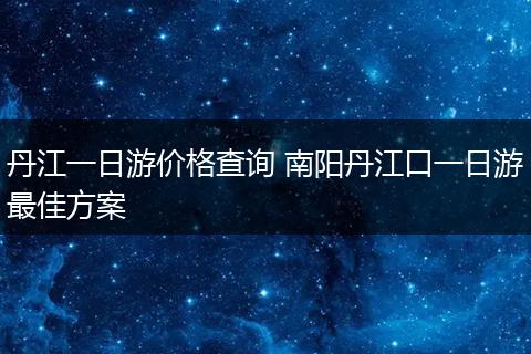 丹江一日游价格查询 南阳丹江口一日游最佳方案