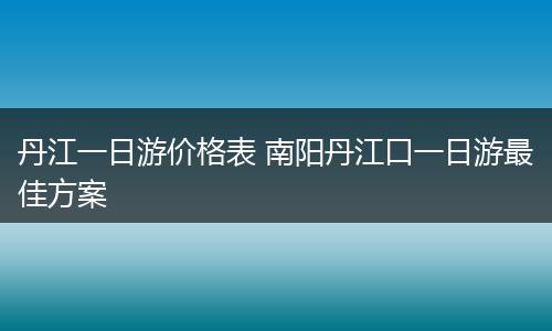丹江一日游价格表 南阳丹江口一日游最佳方案