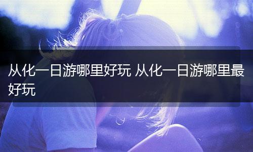 从化一日游哪里好玩 从化一日游哪里最好玩