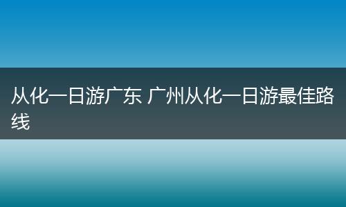 从化一日游广东 广州从化一日游最佳路线