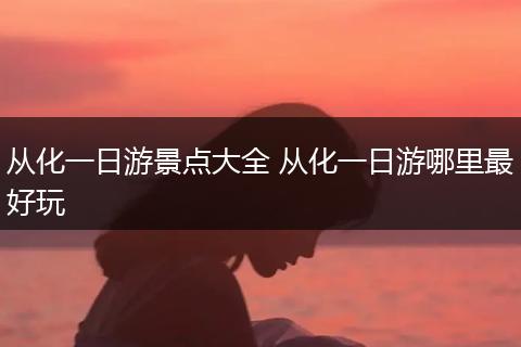 从化一日游景点大全 从化一日游哪里最好玩