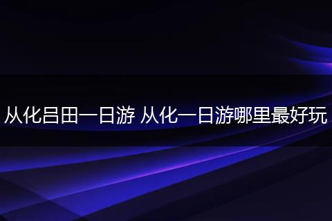 从化吕田一日游 从化一日游哪里最好玩