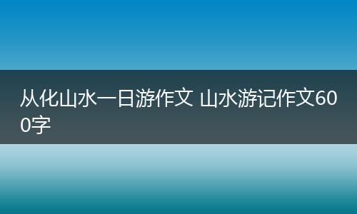 从化山水一日游作文 山水游记作文600字