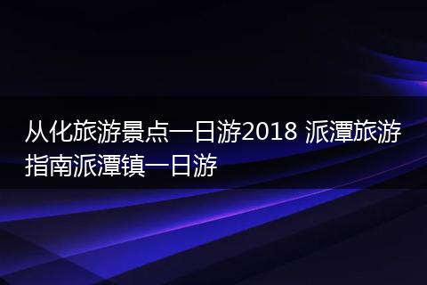 从化旅游景点一日游2018 派潭旅游指南派潭镇一日游