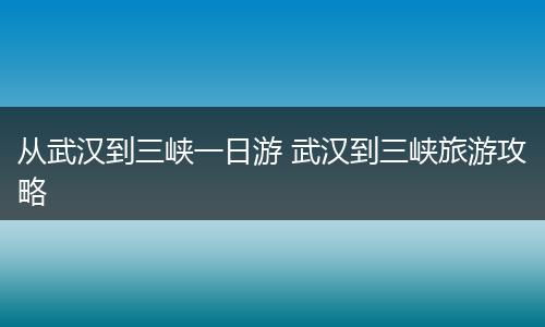 从武汉到三峡一日游 武汉到三峡旅游攻略