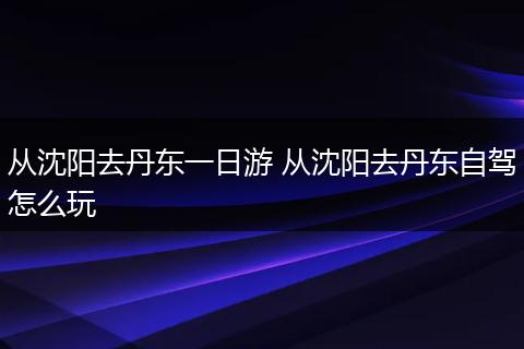 从沈阳去丹东一日游 从沈阳去丹东自驾怎么玩