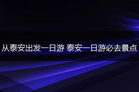 从泰安出发一日游 泰安一日游必去景点