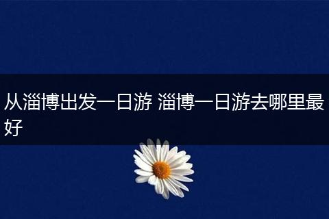 从淄博出发一日游 淄博一日游去哪里最好