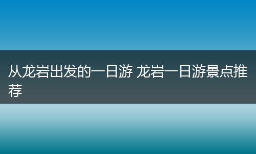 从龙岩出发的一日游 龙岩一日游景点推荐