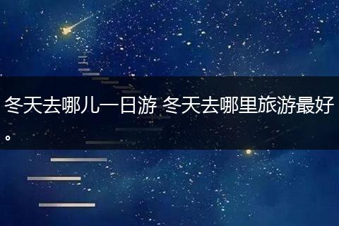 冬天去哪儿一日游 冬天去哪里旅游最好。