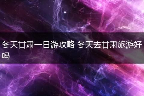 冬天甘肃一日游攻略 冬天去甘肃旅游好吗