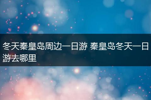 冬天秦皇岛周边一日游 秦皇岛冬天一日游去哪里