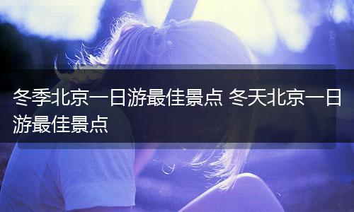 冬季北京一日游最佳景点 冬天北京一日游最佳景点