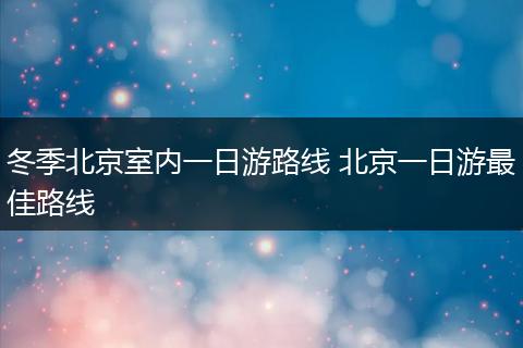 冬季北京室内一日游路线 北京一日游最佳路线