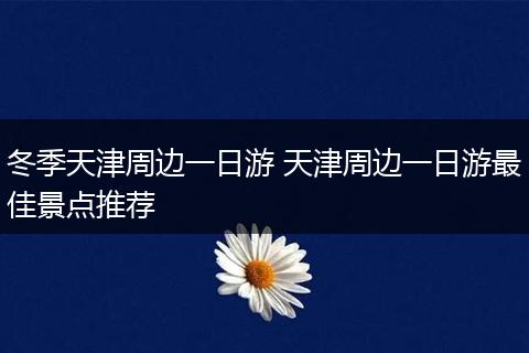 冬季天津周边一日游 天津周边一日游最佳景点推荐