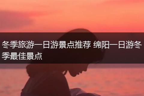 冬季旅游一日游景点推荐 绵阳一日游冬季最佳景点