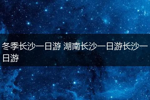 冬季长沙一日游 湖南长沙一日游长沙一日游