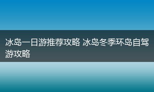 冰岛一日游推荐攻略 冰岛冬季环岛自驾游攻略