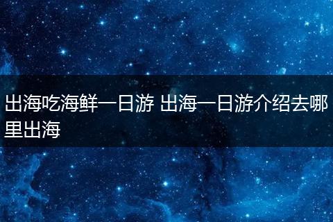 出海吃海鲜一日游 出海一日游介绍去哪里出海