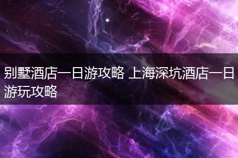 别墅酒店一日游攻略 上海深坑酒店一日游玩攻略