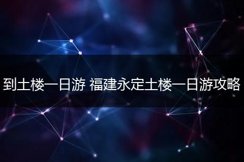 到土楼一日游 福建永定土楼一日游攻略