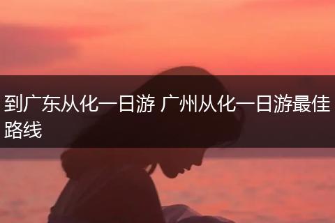 到广东从化一日游 广州从化一日游最佳路线