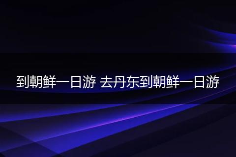 到朝鲜一日游 去丹东到朝鲜一日游