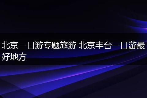 北京一日游专题旅游 北京丰台一日游最好地方
